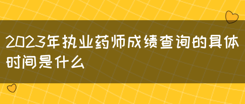 2023年执业药师成绩查询的具体时间是什么